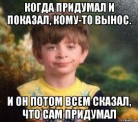 когда придумал и показал, кому-то вынос. и он потом всем сказал, что сам придумал