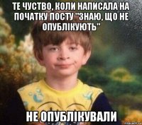 те чуство, коли написала на початку посту "знаю, що не опублікують" не опублікували