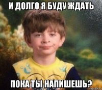 и долго я буду ждать пока ты напишешь?