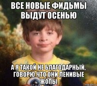 все новые фидьмы выдут осенью а я такой не благодарный, говорю что они ленивые жопы