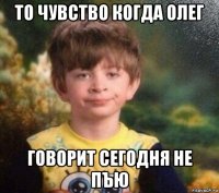 то чувство когда олег говорит сегодня не пъю