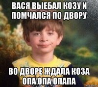 вася выебал козу и помчался по двору во дворе ждала коза опа опа опапа