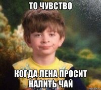 то чувство когда лена просит налить чай