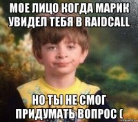 мое лицо когда марик увидел тебя в raidcall но ты не смог придумать вопрос (