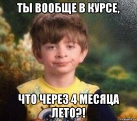 ты вообще в курсе, что через 4 месяца лето?!