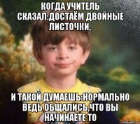 когда учитель сказал:достаём двойные листочки, и такой думаешь:нормально ведь общались,что вы начинаете то