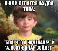 люди делятся на два типа: "бля, что я наделал!?" и "а, похуй, и так сойдет"