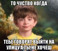 то чуство когда тебе говорят выйти на улицу а ты не хочеш