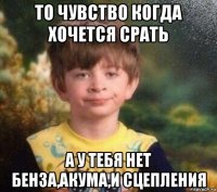 то чувство когда хочется срать а у тебя нет бенза,акума,и сцепления