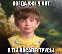 когда уже 9 лат а ты насал в трусы