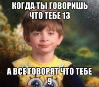 когда ты говоришь что тебе 13 а все говорят что тебе 9