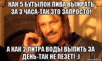 как 5 бутылок пива выжрать за 3 часа-так это запросто! а как 2 литра воды выпить за день-так не лезет! :)