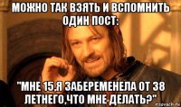 можно так взять и вспомнить один пост: "мне 15,я забеременела от 38 летнего,что мне делать?"