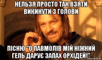 нельзя просто так взяти викинути з голови пісню "о павмолів мій ніжний гель дарує запах орхідей!"