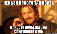 нельзя просто так взять и просто пообедать на следующий день