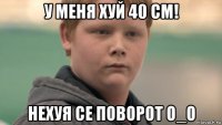 у меня хуй 40 см! нехуя се поворот о_о