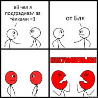 ей чел я подградивал за тёлками =3 от Бля