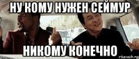 ну кому нужен сеймур никому конечно