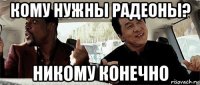 кому нужны радеоны? никому конечно