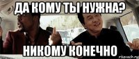 да кому ты нужна? никому конечно