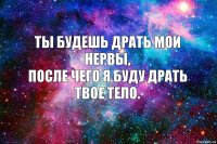 Ты будешь драть мои нервы,
после чего я буду драть твое тело.