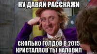 ну давай расскажи сколько голдов в 2015 кристаллов ты наловил