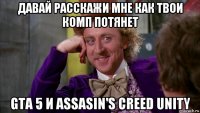 давай расскажи мне как твои комп потянет gta 5 и assasin's creed unity