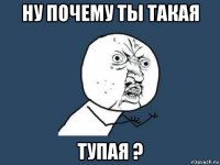 ну почему ты такая тупая ?