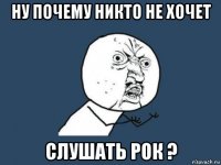 ну почему никто не хочет слушать рок ?