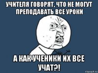 учителя говорят, что не могут преподавать все уроки а как ученики их все учат?!