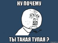 ну почему ты такая тупая ?