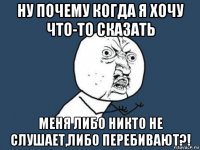 ну почему когда я хочу что-то сказать меня либо никто не слушает,либо перебивают?!