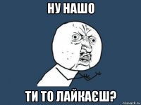 ну нашо ти то лайкаєш?