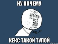 ну почему кекс такой тупой