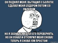 он поднял меня, вытащил с болота! сделал меня елдером потом со лидером но я зазнался хотел его перевернуть, но он узнал и отхуярил меня снова! теперь я снова хуй простой!