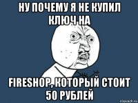 ну почему я не купил ключ на fireshop, который стоит 50 рублей