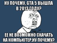 ну почему, gta 5 вышла в 2013 году? ее не возможно скачать на компьютер,ну почему?