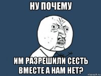 ну почему им разрешили сесть вместе а нам нет?