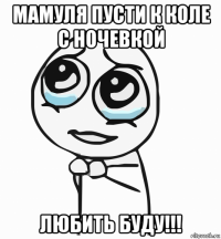 мамуля пусти к коле с ночевкой любить буду!!!