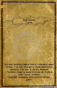 Азил Алеми
2 азил Бiр кунi тасбака кафеге келiп 1 стакан су алып кетедi. 2-шi кунi тагы да су сурап алып кетiп калыпты. 3-шi кунi су сураса, бармен:
- Тасбака, кунде су алып кетесин, не iстейсiн оны? - десе, тасбака:
- Тездетшi, бауырым, уйiм ортенiп жатыр! - дептi.