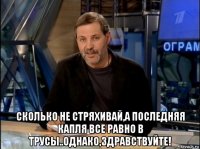  сколько не стряхивай,а последняя капля все равно в трусы..однако,здравствуйте!