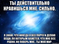 ты действительно нравишься мне. сильно. я знаю, что иногда я все порчу и делаю вещи, по которым кажется, что мне все равно, но поверь мне.. ты мой мир.