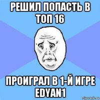 решил попасть в топ 16 проиграл в 1-й игре edyan1