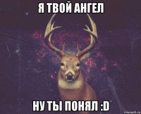 я твой ангел ну ты понял :d