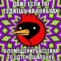 даже если ты ездиешь на коньках в помещение бассейна то одтень шапочку