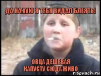 Да на хую я тебя видал блеять! Овца дешевая
Капусту сюда живо