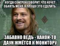 когда соигрок говорит, что хочет обнять меня, я прошу это сделать. забавно ведь - какой-то даун жмётся к монитору