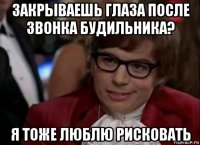 закрываешь глаза после звонка будильника? я тоже люблю рисковать