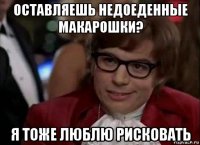 оставляешь недоеденные макарошки? я тоже люблю рисковать