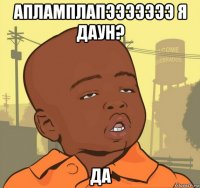 апламплапэээээээ я даун? да